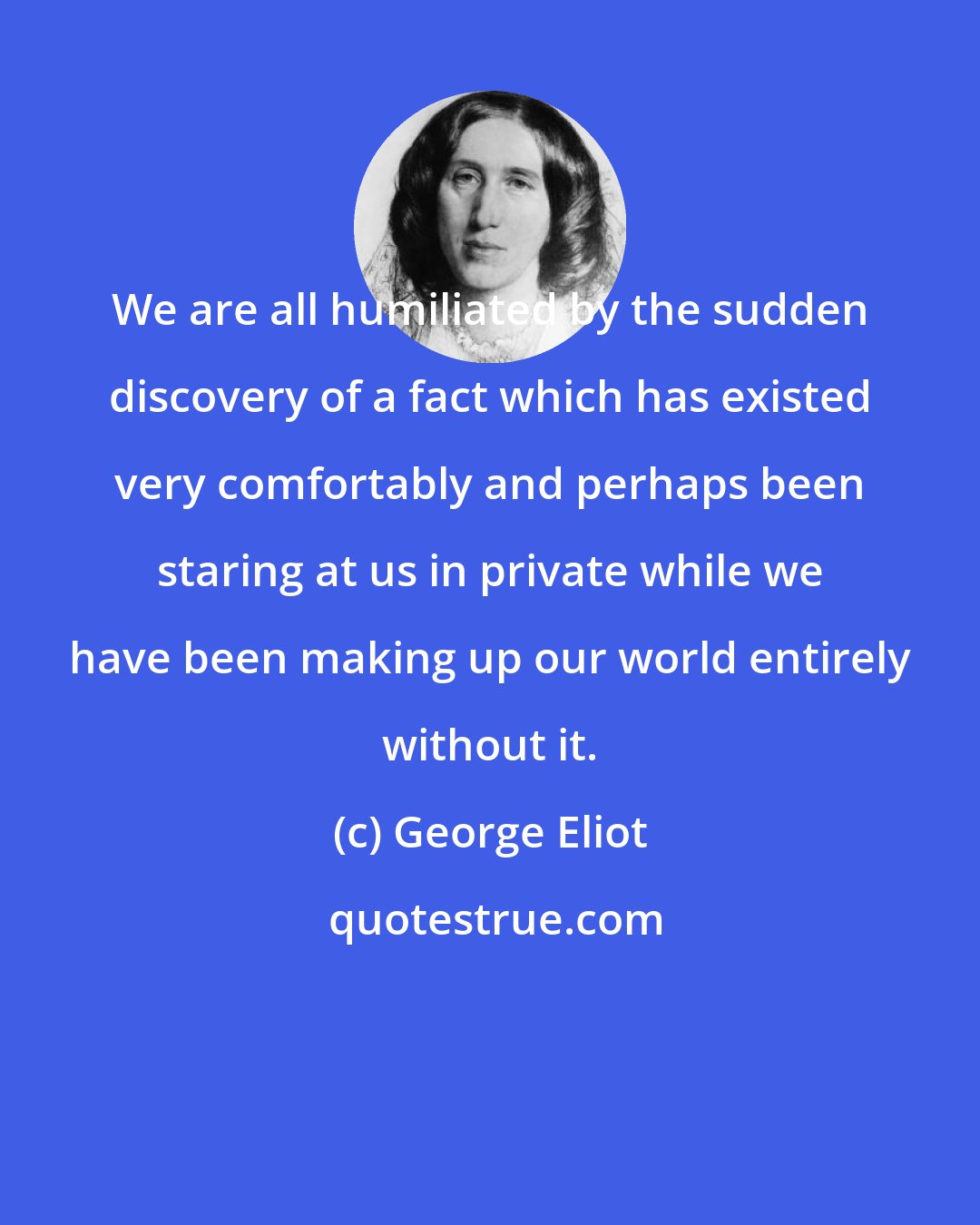 George Eliot: We are all humiliated by the sudden discovery of a fact which has existed very comfortably and perhaps been staring at us in private while we have been making up our world entirely without it.