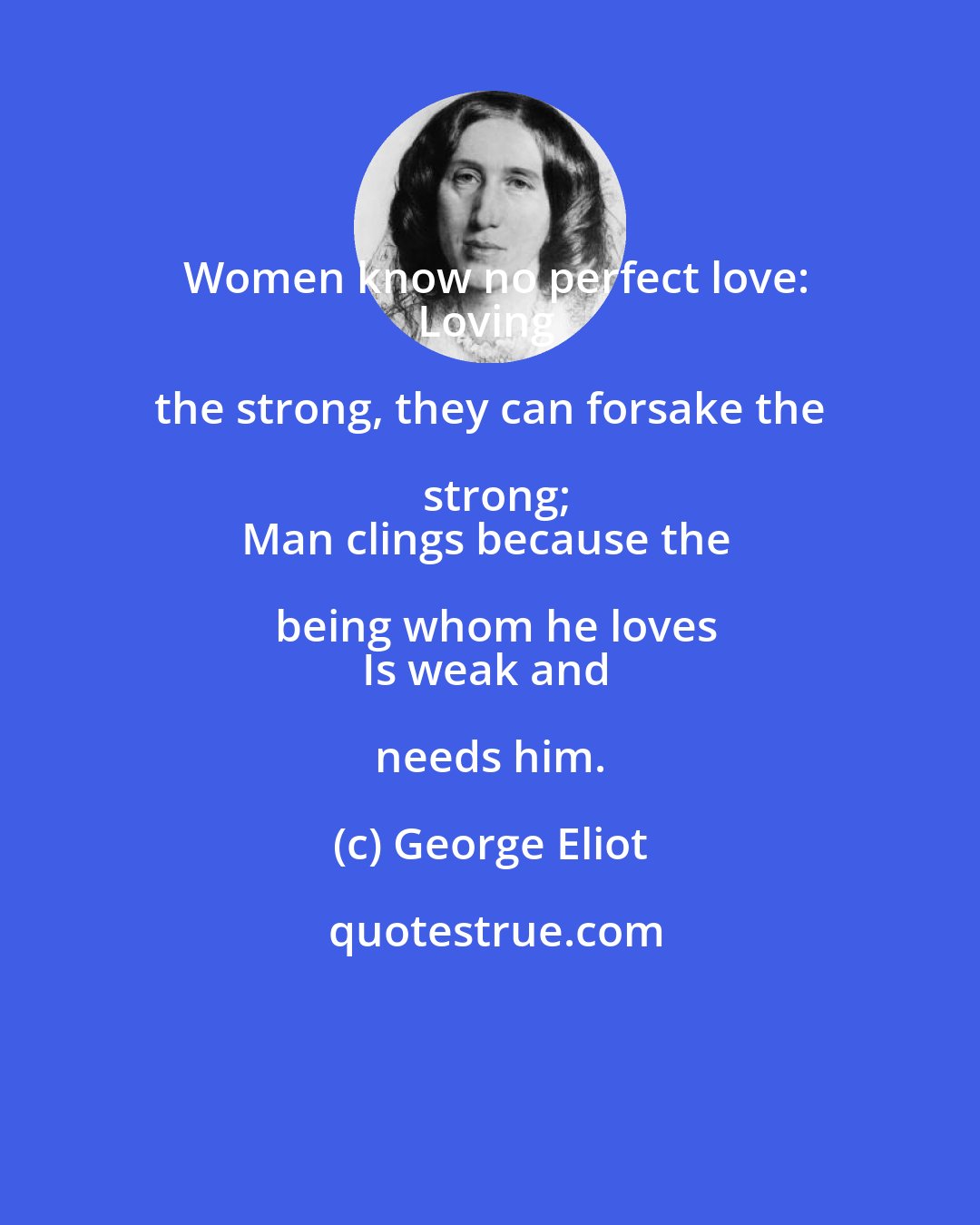 George Eliot: Women know no perfect love:
Loving the strong, they can forsake the strong;
Man clings because the being whom he loves
Is weak and needs him.