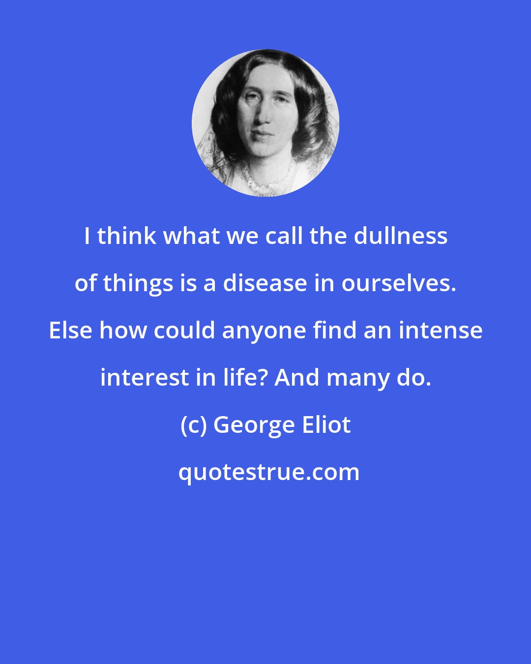 George Eliot: I think what we call the dullness of things is a disease in ourselves. Else how could anyone find an intense interest in life? And many do.