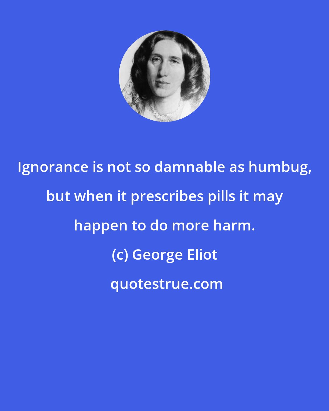 George Eliot: Ignorance is not so damnable as humbug, but when it prescribes pills it may happen to do more harm.