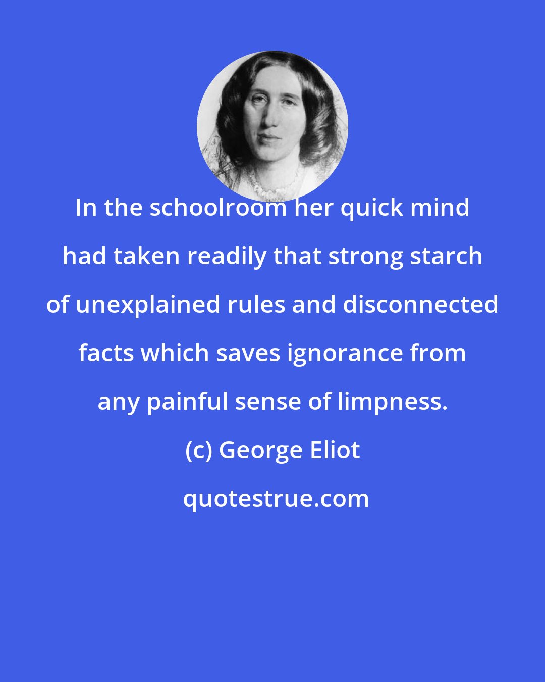 George Eliot: In the schoolroom her quick mind had taken readily that strong starch of unexplained rules and disconnected facts which saves ignorance from any painful sense of limpness.