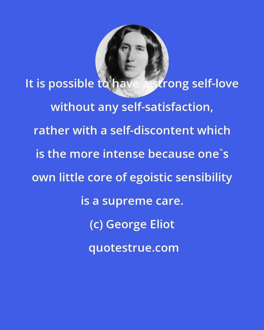 George Eliot: It is possible to have a strong self-love without any self-satisfaction, rather with a self-discontent which is the more intense because one's own little core of egoistic sensibility is a supreme care.