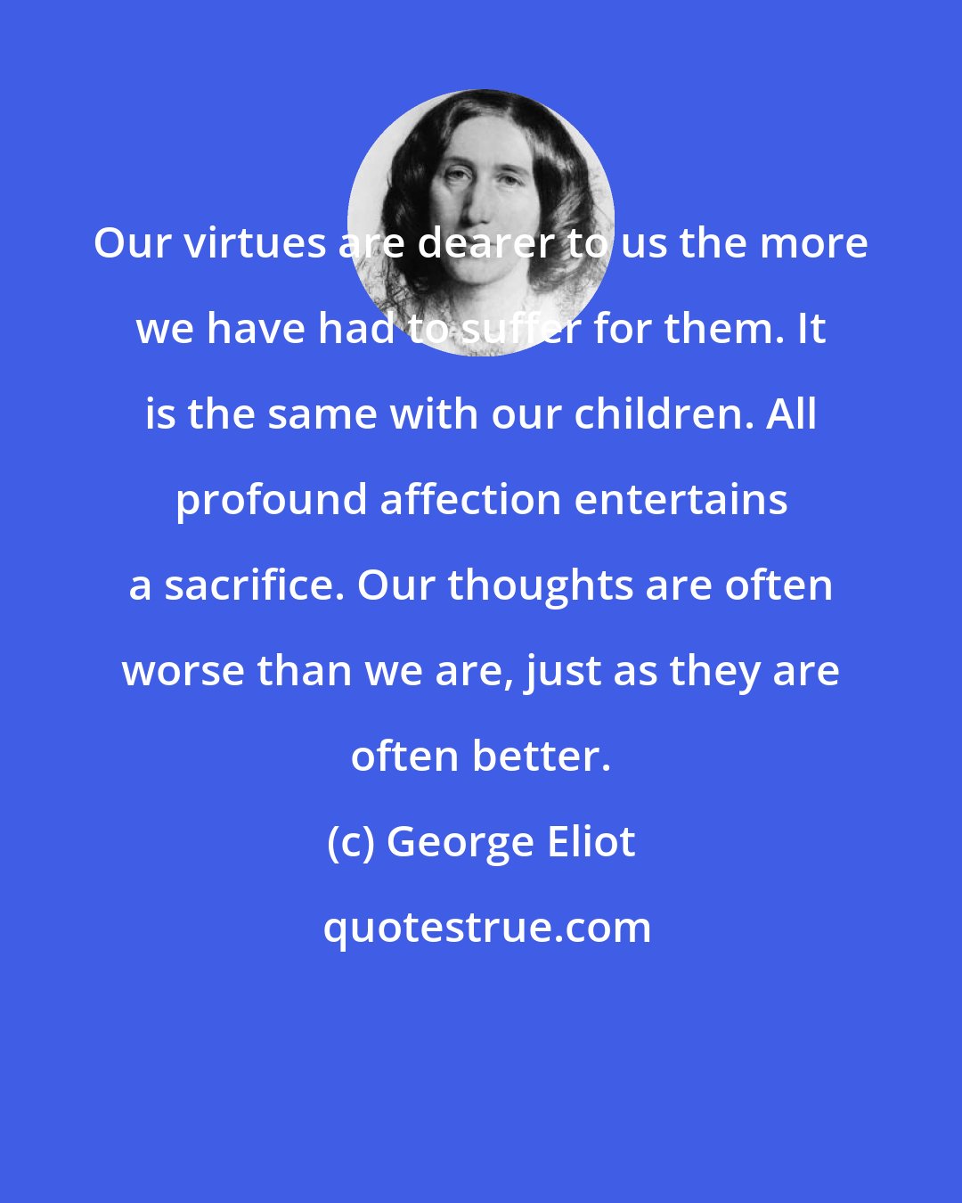 George Eliot: Our virtues are dearer to us the more we have had to suffer for them. It is the same with our children. All profound affection entertains a sacrifice. Our thoughts are often worse than we are, just as they are often better.