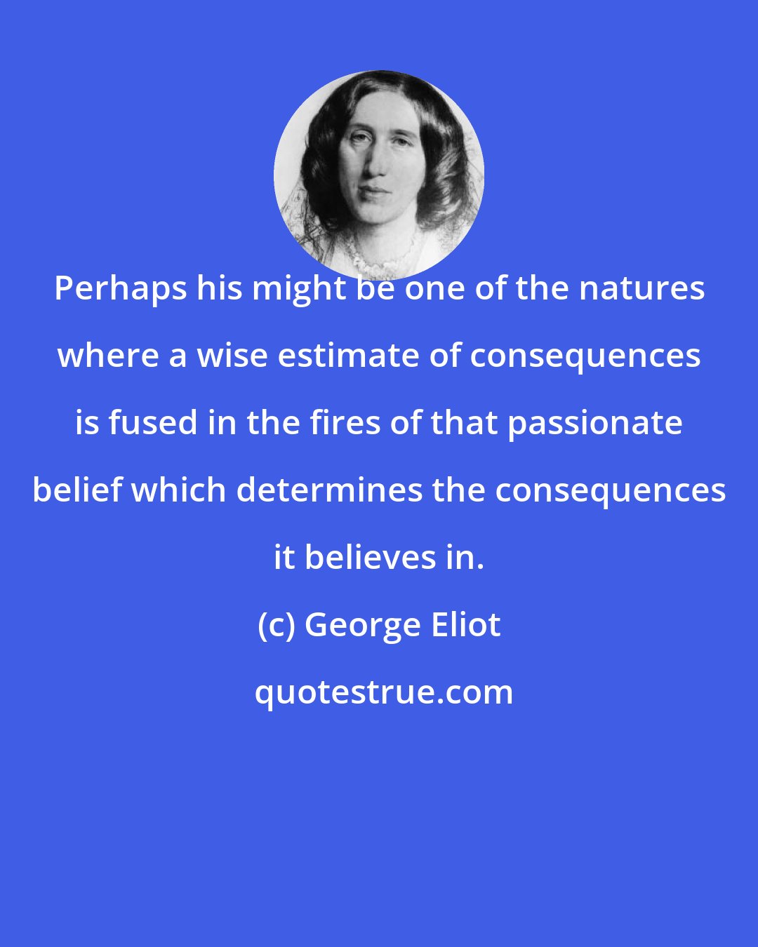 George Eliot: Perhaps his might be one of the natures where a wise estimate of consequences is fused in the fires of that passionate belief which determines the consequences it believes in.