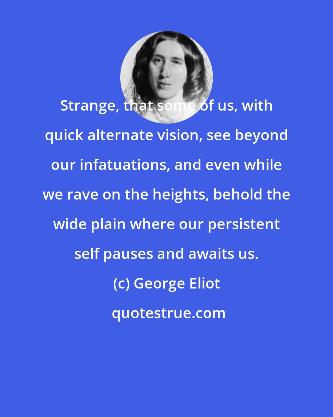 George Eliot: Strange, that some of us, with quick alternate vision, see beyond our infatuations, and even while we rave on the heights, behold the wide plain where our persistent self pauses and awaits us.