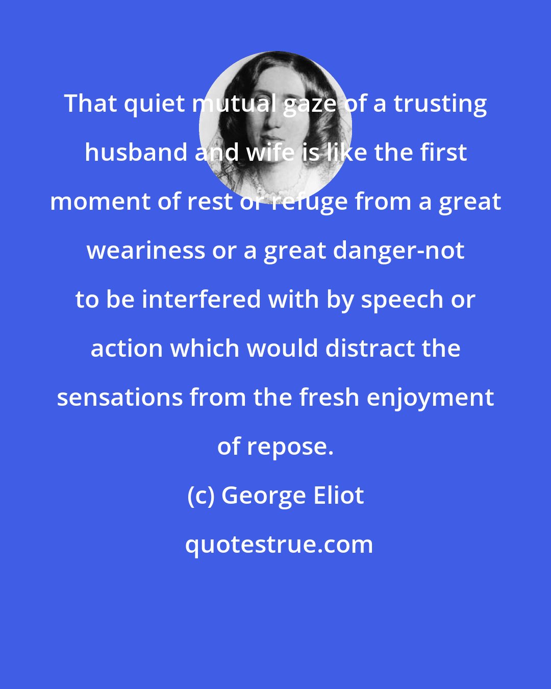 George Eliot: That quiet mutual gaze of a trusting husband and wife is like the first moment of rest or refuge from a great weariness or a great danger-not to be interfered with by speech or action which would distract the sensations from the fresh enjoyment of repose.