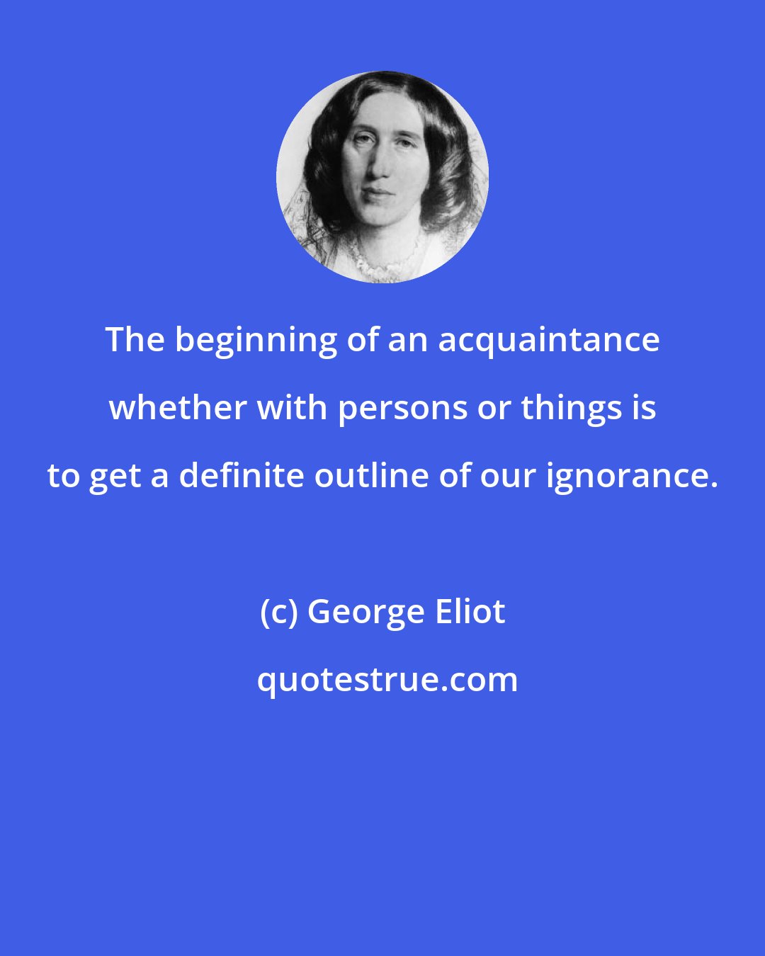 George Eliot: The beginning of an acquaintance whether with persons or things is to get a definite outline of our ignorance.
