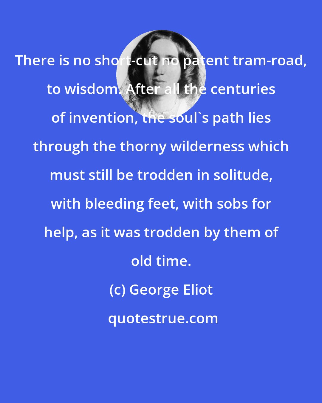 George Eliot: There is no short-cut no patent tram-road, to wisdom. After all the centuries of invention, the soul's path lies through the thorny wilderness which must still be trodden in solitude, with bleeding feet, with sobs for help, as it was trodden by them of old time.