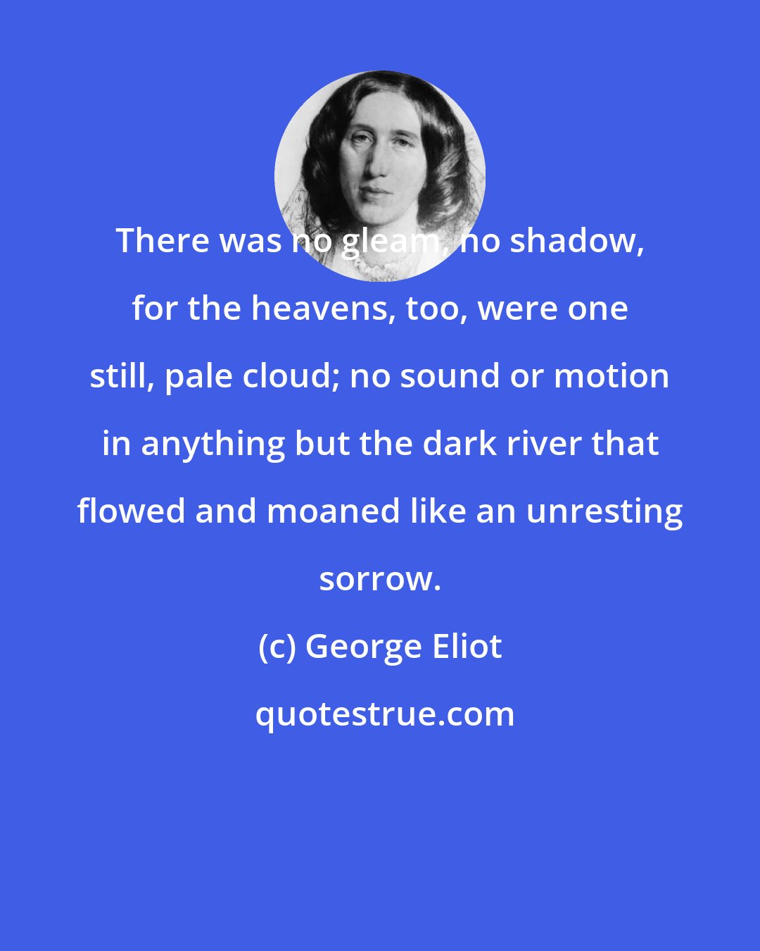 George Eliot: There was no gleam, no shadow, for the heavens, too, were one still, pale cloud; no sound or motion in anything but the dark river that flowed and moaned like an unresting sorrow.