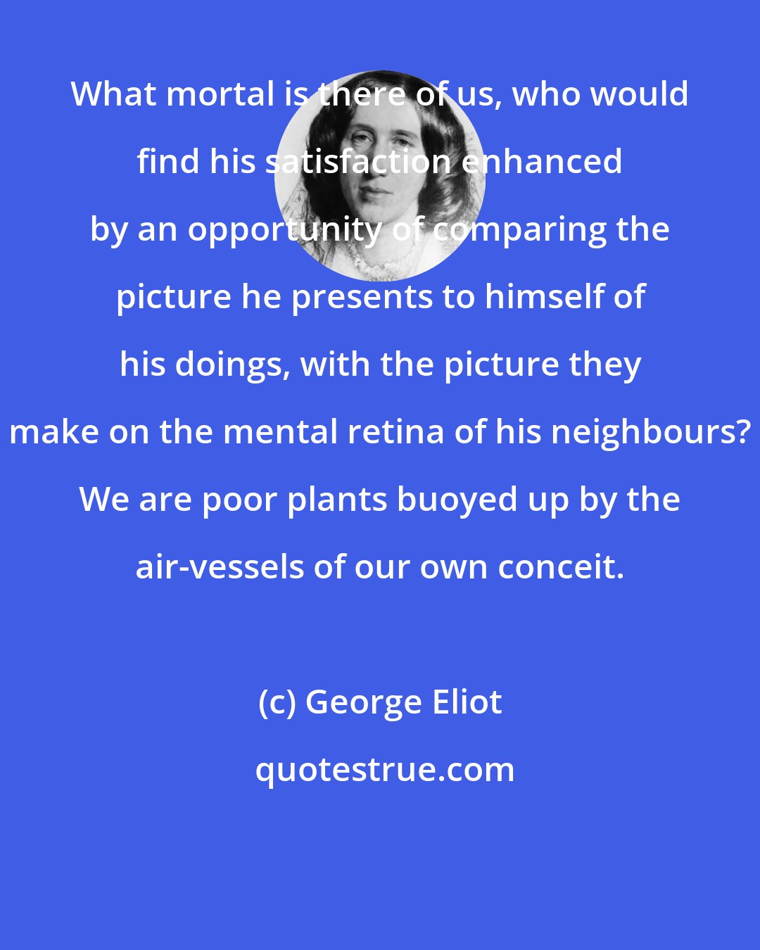 George Eliot: What mortal is there of us, who would find his satisfaction enhanced by an opportunity of comparing the picture he presents to himself of his doings, with the picture they make on the mental retina of his neighbours? We are poor plants buoyed up by the air-vessels of our own conceit.