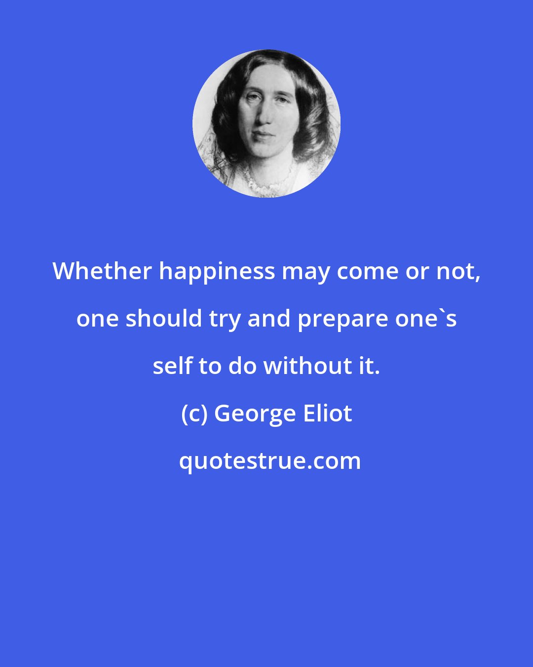 George Eliot: Whether happiness may come or not, one should try and prepare one's self to do without it.
