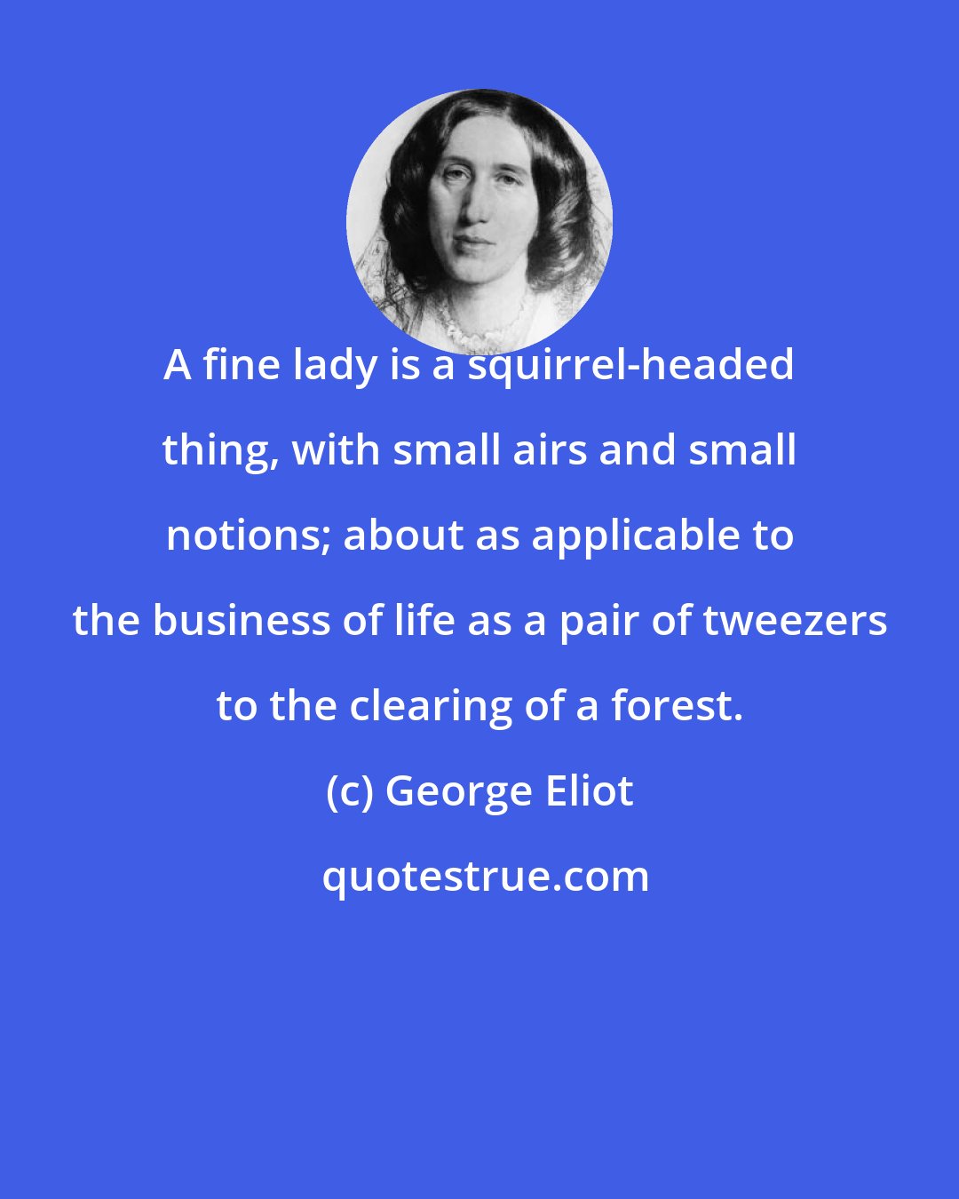 George Eliot: A fine lady is a squirrel-headed thing, with small airs and small notions; about as applicable to the business of life as a pair of tweezers to the clearing of a forest.