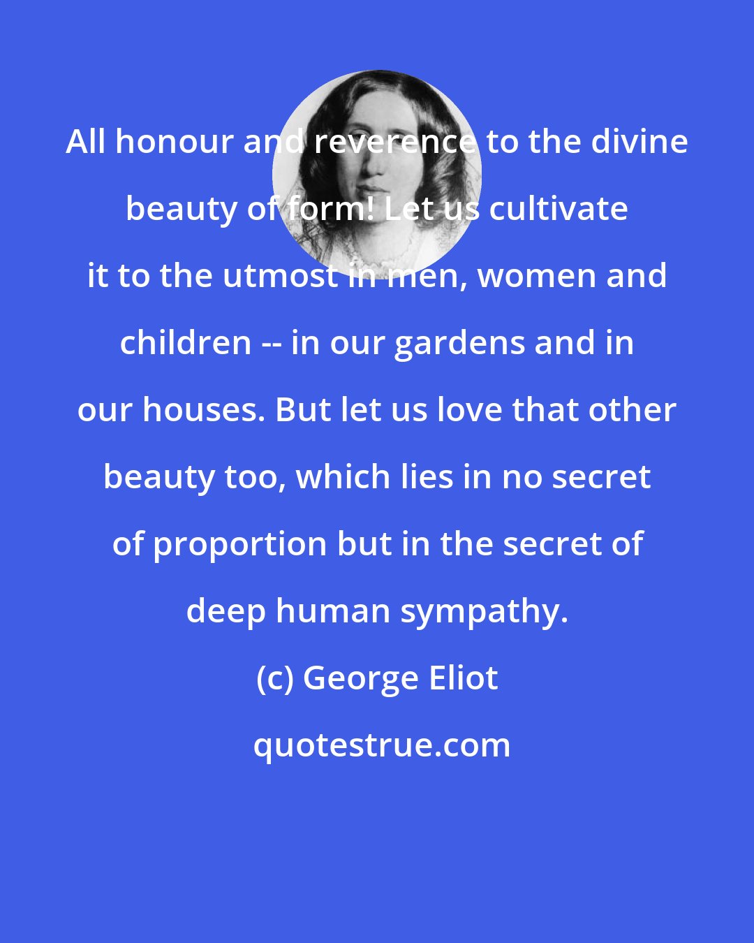 George Eliot: All honour and reverence to the divine beauty of form! Let us cultivate it to the utmost in men, women and children -- in our gardens and in our houses. But let us love that other beauty too, which lies in no secret of proportion but in the secret of deep human sympathy.