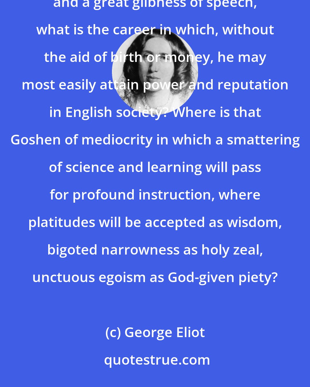 George Eliot: Given, a man with moderate intellect, a moral standard not higher than the average, some rhetorical affluence and a great glibness of speech, what is the career in which, without the aid of birth or money, he may most easily attain power and reputation in English society? Where is that Goshen of mediocrity in which a smattering of science and learning will pass for profound instruction, where platitudes will be accepted as wisdom, bigoted narrowness as holy zeal, unctuous egoism as God-given piety?