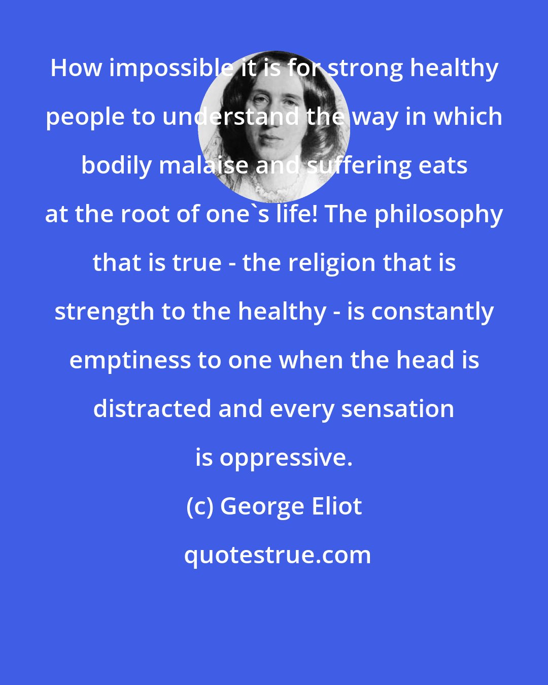 George Eliot: How impossible it is for strong healthy people to understand the way in which bodily malaise and suffering eats at the root of one's life! The philosophy that is true - the religion that is strength to the healthy - is constantly emptiness to one when the head is distracted and every sensation is oppressive.