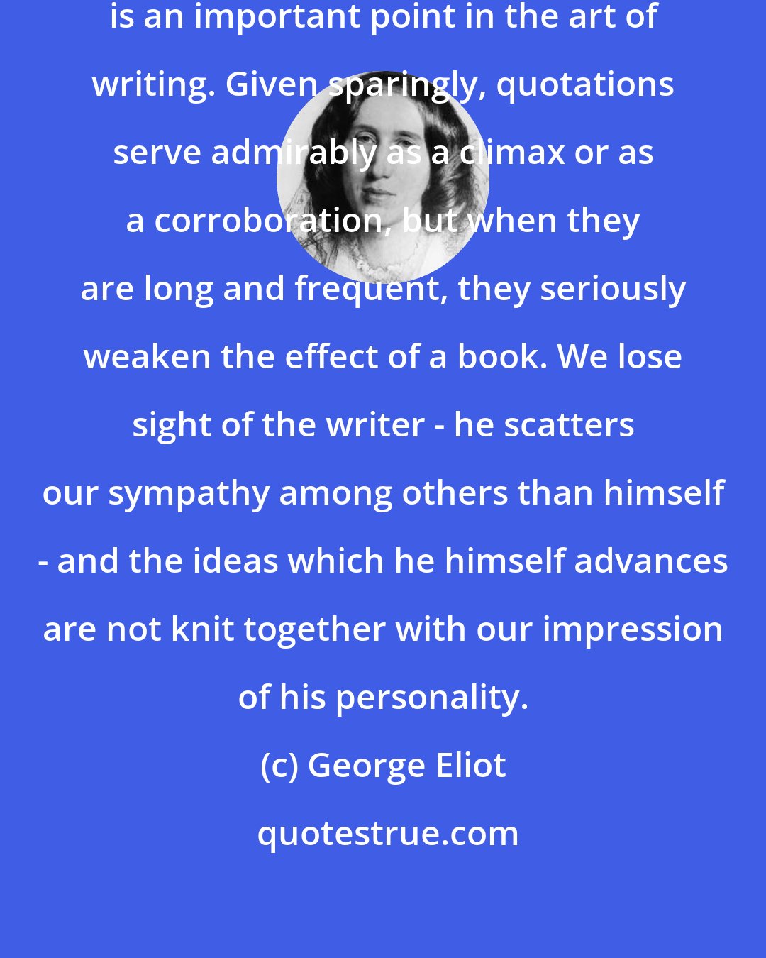 George Eliot: I think the effective use of quotation is an important point in the art of writing. Given sparingly, quotations serve admirably as a climax or as a corroboration, but when they are long and frequent, they seriously weaken the effect of a book. We lose sight of the writer - he scatters our sympathy among others than himself - and the ideas which he himself advances are not knit together with our impression of his personality.