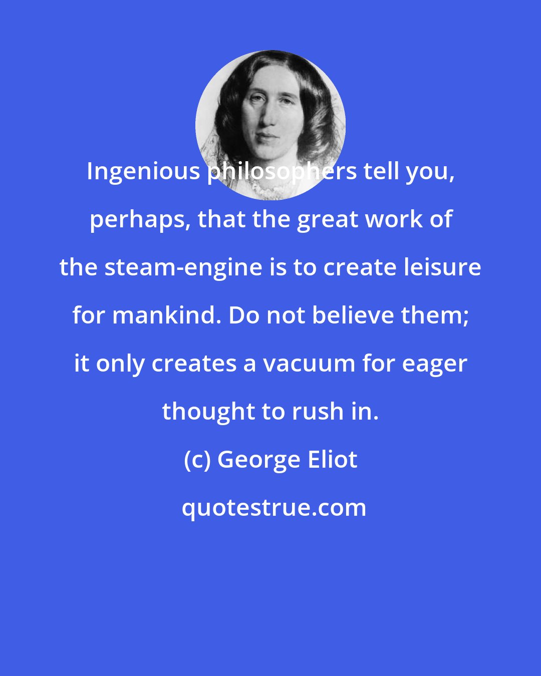George Eliot: Ingenious philosophers tell you, perhaps, that the great work of the steam-engine is to create leisure for mankind. Do not believe them; it only creates a vacuum for eager thought to rush in.