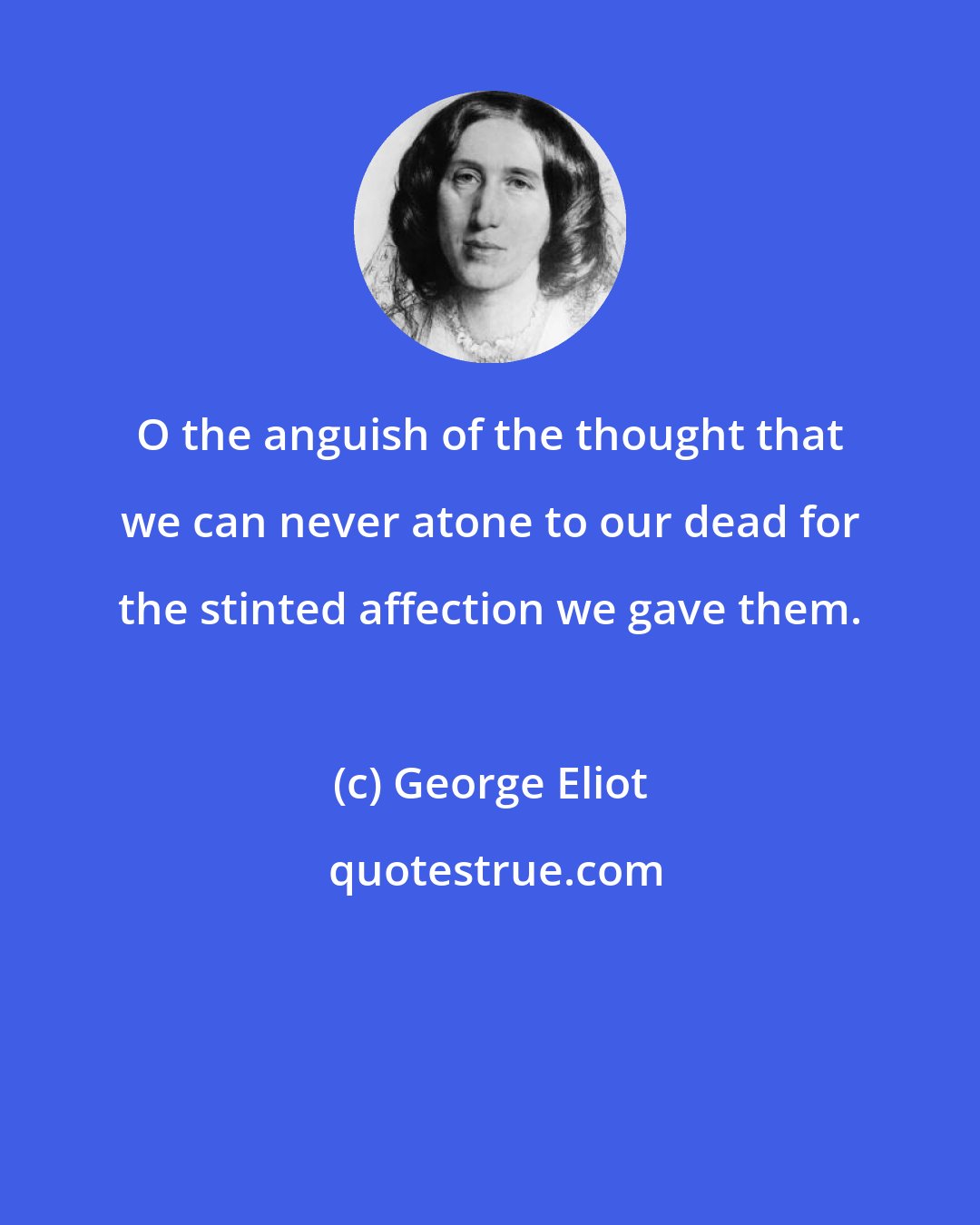 George Eliot: O the anguish of the thought that we can never atone to our dead for the stinted affection we gave them.