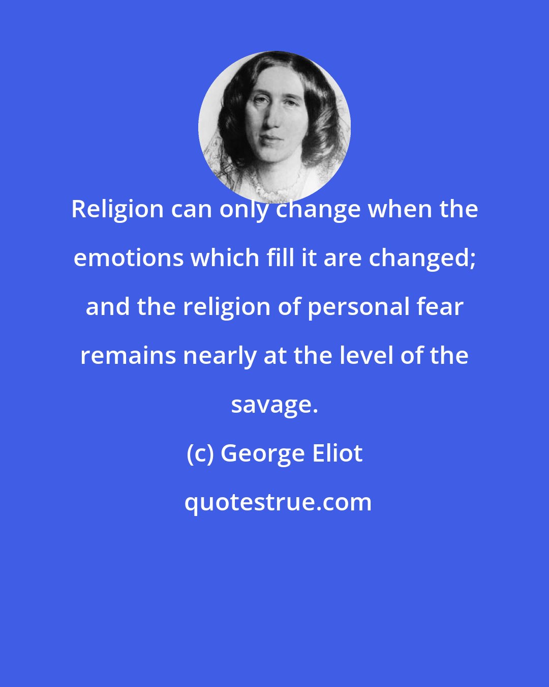 George Eliot: Religion can only change when the emotions which fill it are changed; and the religion of personal fear remains nearly at the level of the savage.