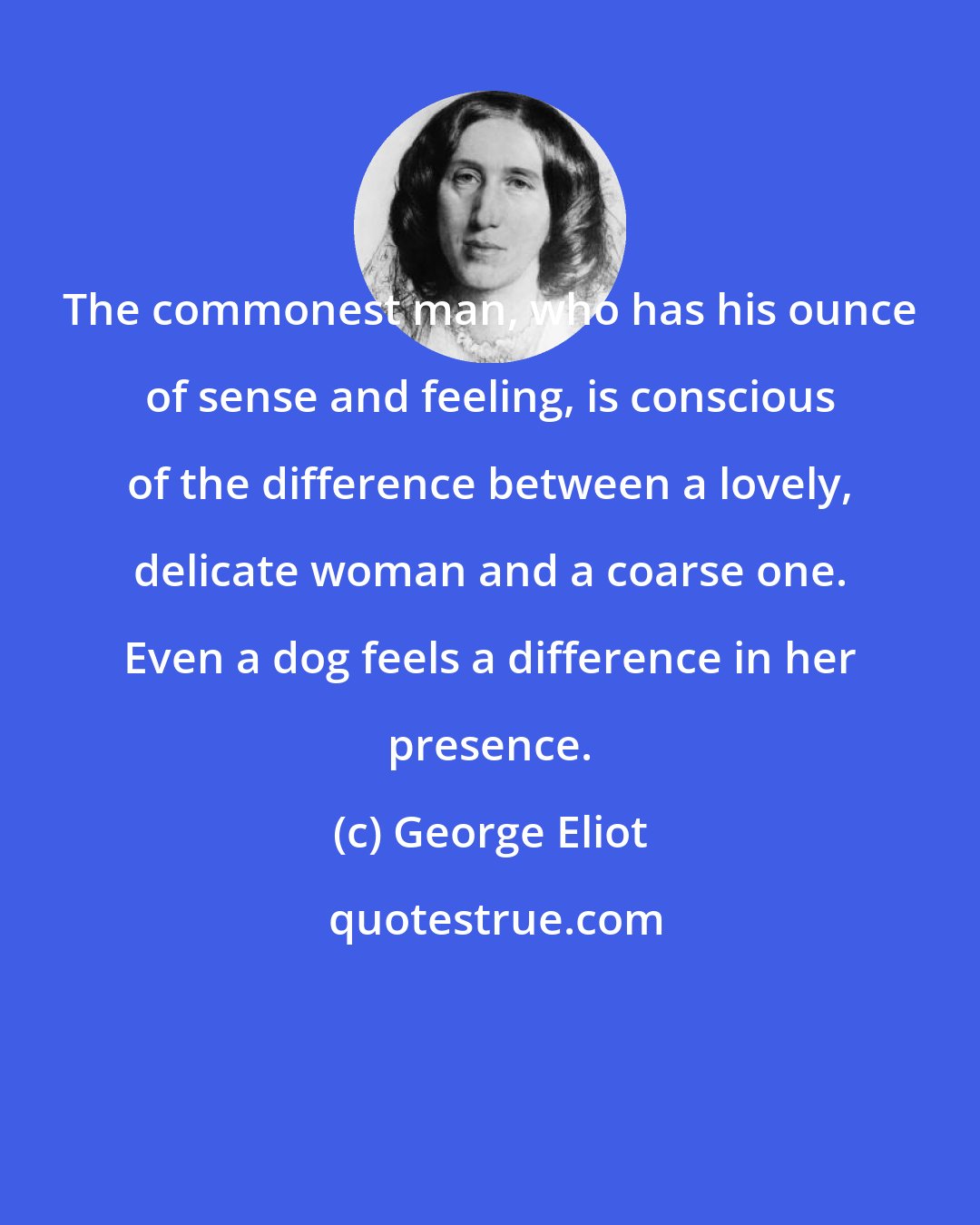 George Eliot: The commonest man, who has his ounce of sense and feeling, is conscious of the difference between a lovely, delicate woman and a coarse one. Even a dog feels a difference in her presence.
