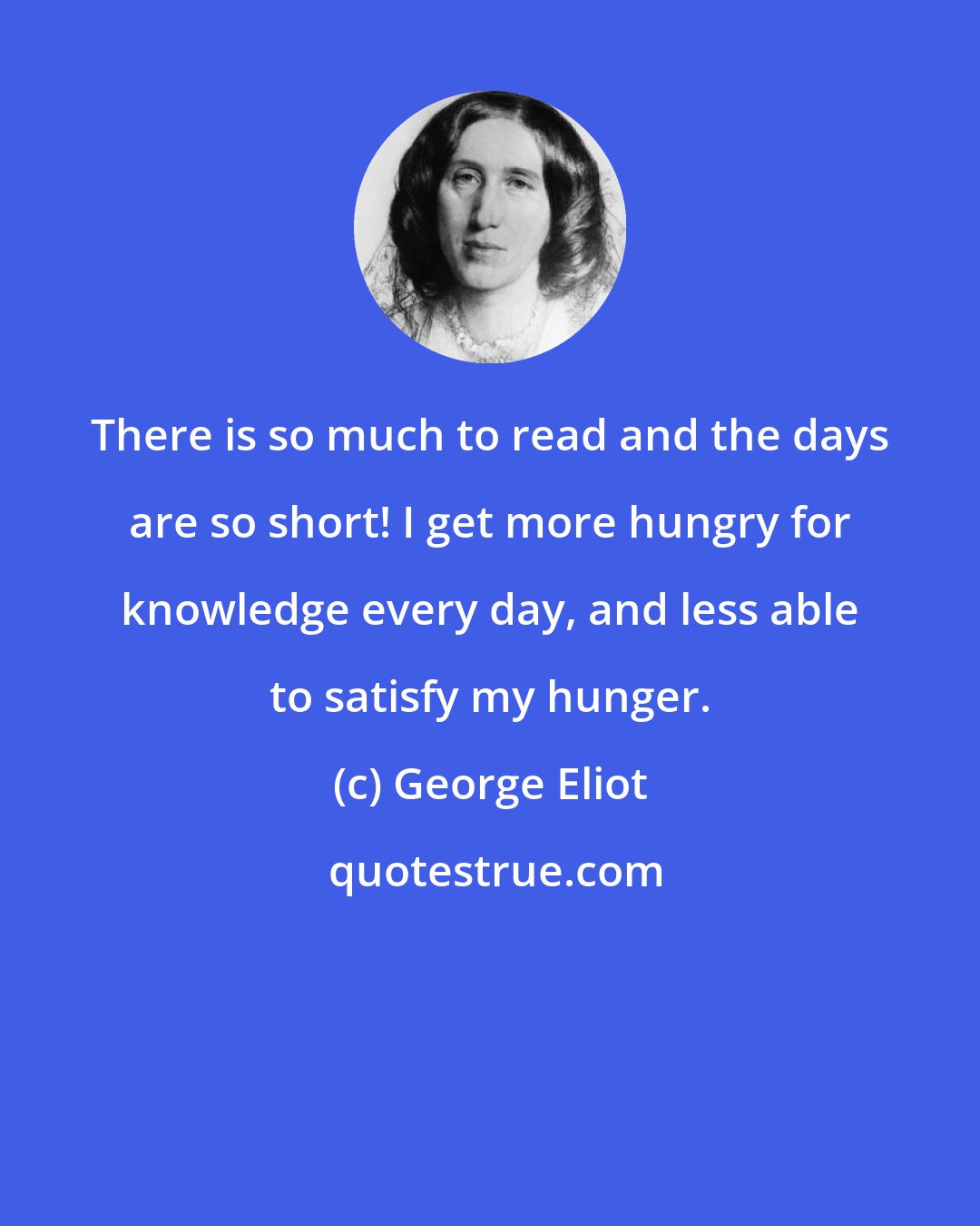 George Eliot: There is so much to read and the days are so short! I get more hungry for knowledge every day, and less able to satisfy my hunger.
