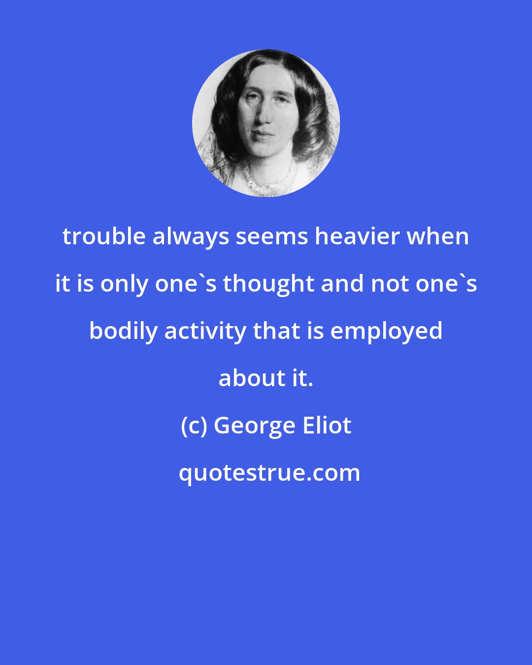 George Eliot: trouble always seems heavier when it is only one's thought and not one's bodily activity that is employed about it.