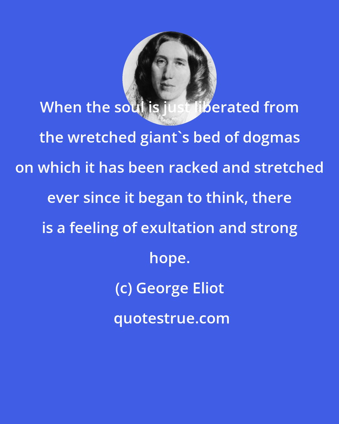 George Eliot: When the soul is just liberated from the wretched giant's bed of dogmas on which it has been racked and stretched ever since it began to think, there is a feeling of exultation and strong hope.