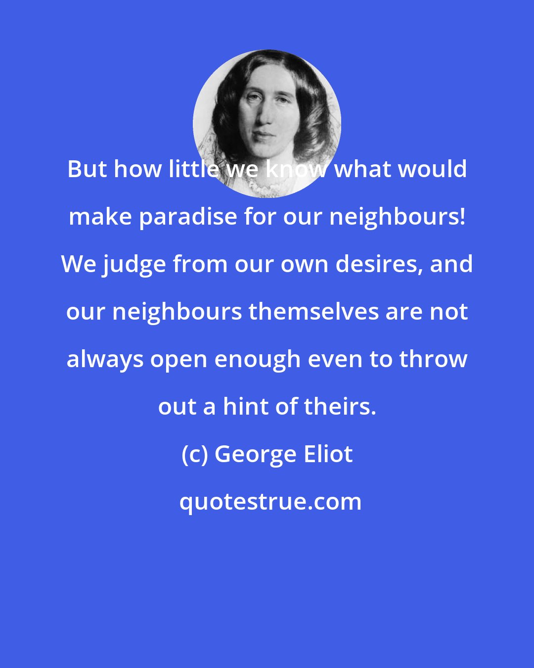 George Eliot: But how little we know what would make paradise for our neighbours! We judge from our own desires, and our neighbours themselves are not always open enough even to throw out a hint of theirs.