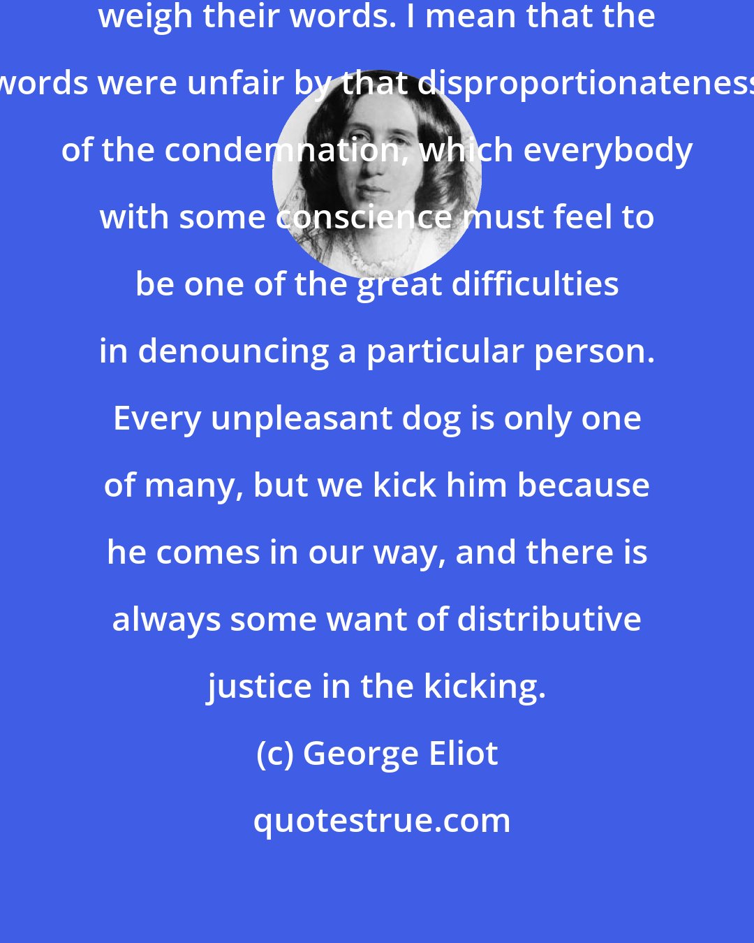 George Eliot: If people will be censors, let them weigh their words. I mean that the words were unfair by that disproportionateness of the condemnation, which everybody with some conscience must feel to be one of the great difficulties in denouncing a particular person. Every unpleasant dog is only one of many, but we kick him because he comes in our way, and there is always some want of distributive justice in the kicking.