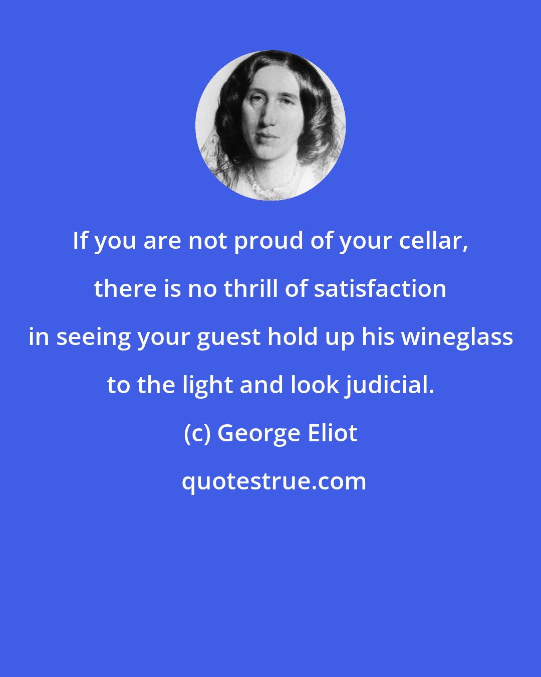 George Eliot: If you are not proud of your cellar, there is no thrill of satisfaction in seeing your guest hold up his wineglass to the light and look judicial.