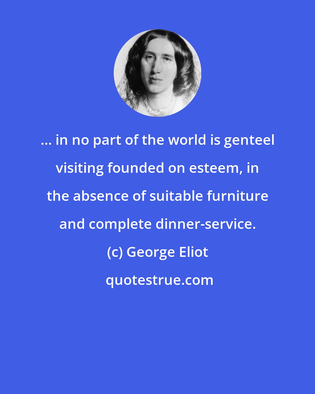George Eliot: ... in no part of the world is genteel visiting founded on esteem, in the absence of suitable furniture and complete dinner-service.