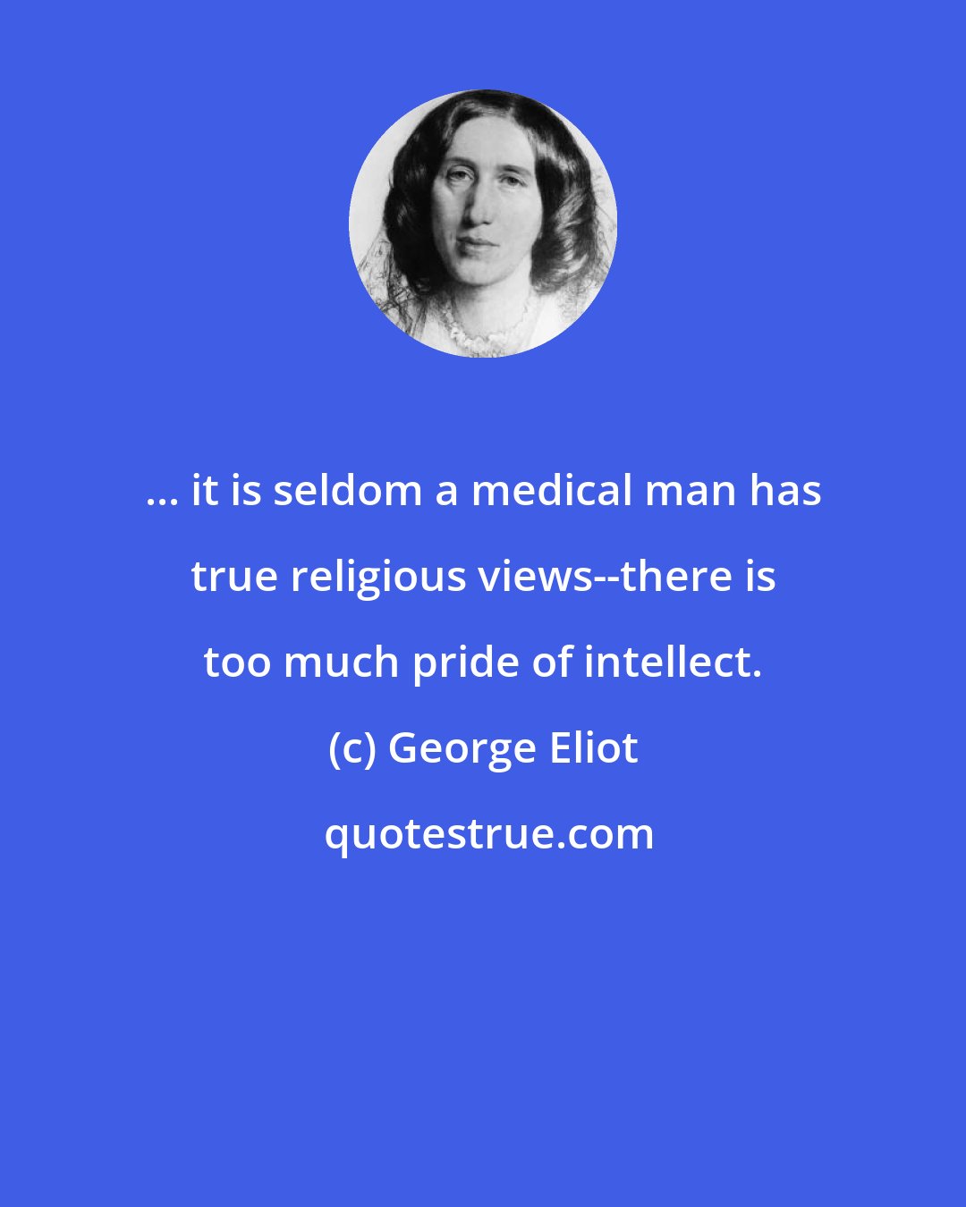 George Eliot: ... it is seldom a medical man has true religious views--there is too much pride of intellect.