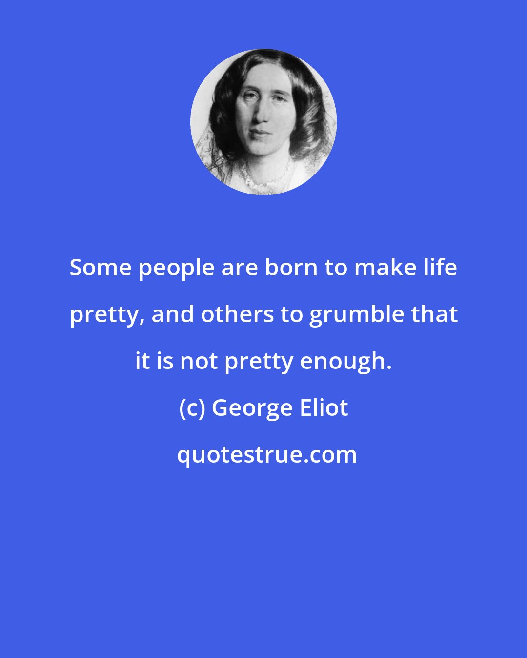 George Eliot: Some people are born to make life pretty, and others to grumble that it is not pretty enough.