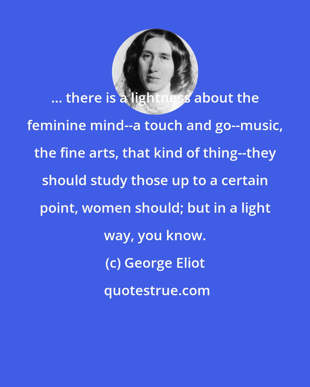 George Eliot: ... there is a lightness about the feminine mind--a touch and go--music, the fine arts, that kind of thing--they should study those up to a certain point, women should; but in a light way, you know.