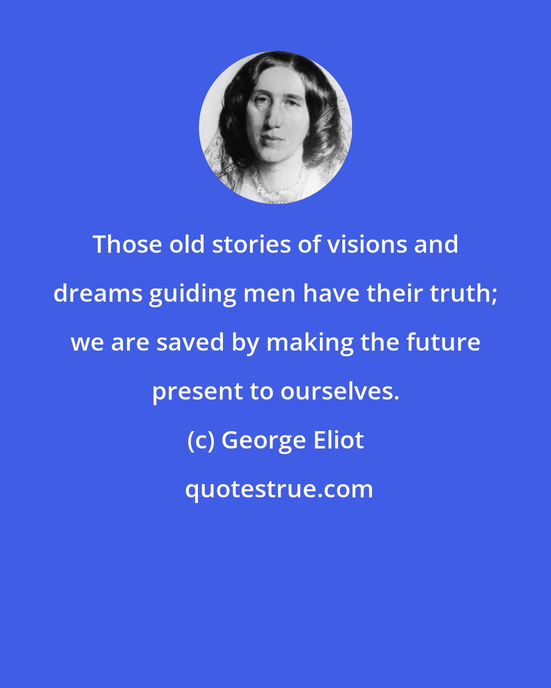 George Eliot: Those old stories of visions and dreams guiding men have their truth; we are saved by making the future present to ourselves.