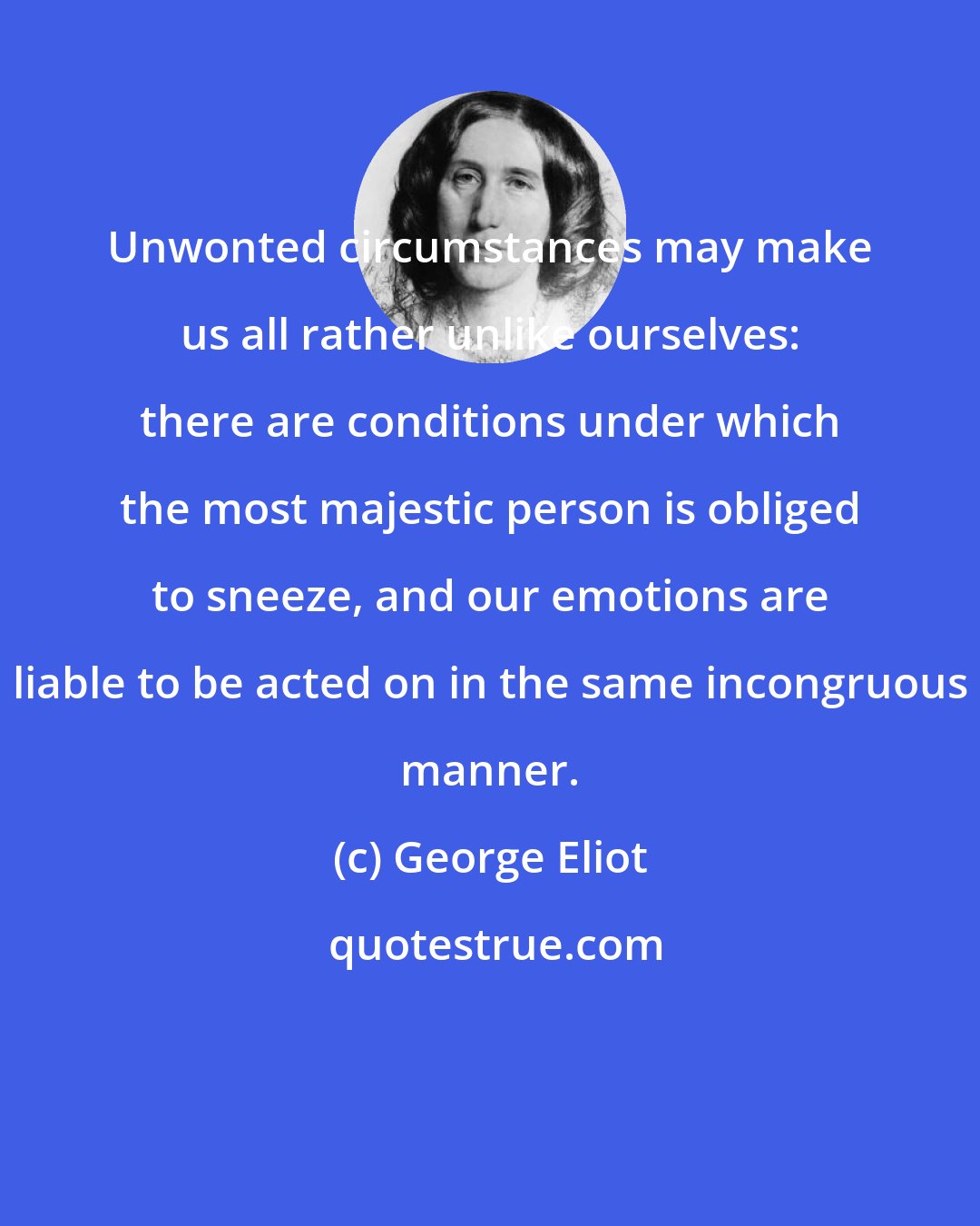 George Eliot: Unwonted circumstances may make us all rather unlike ourselves: there are conditions under which the most majestic person is obliged to sneeze, and our emotions are liable to be acted on in the same incongruous manner.