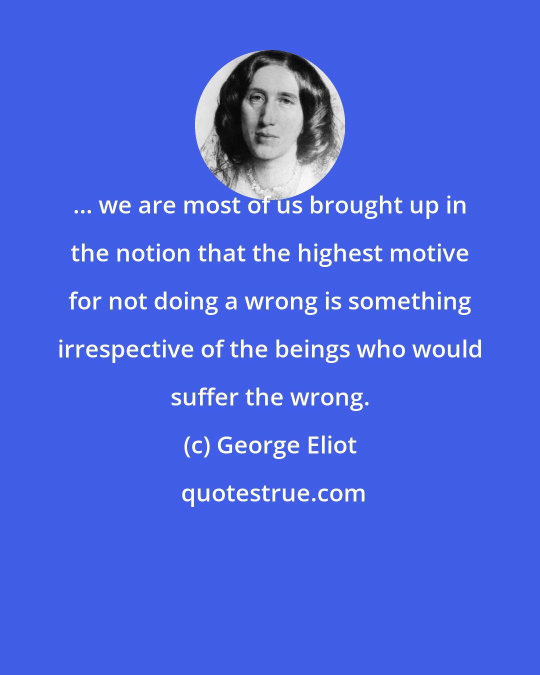 George Eliot: ... we are most of us brought up in the notion that the highest motive for not doing a wrong is something irrespective of the beings who would suffer the wrong.