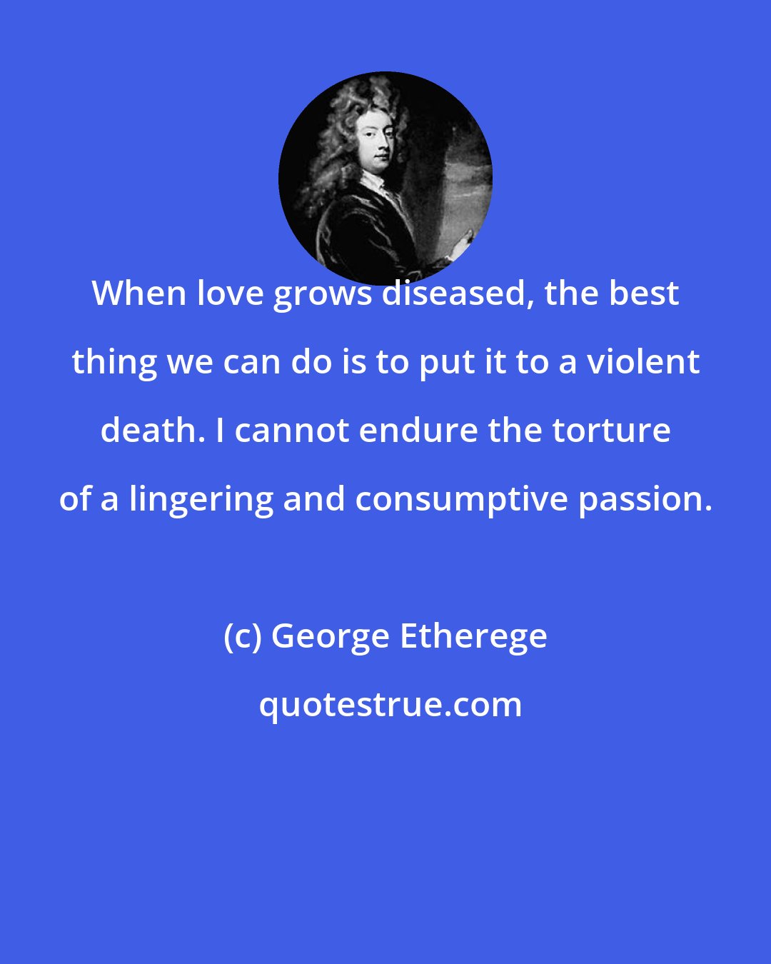 George Etherege: When love grows diseased, the best thing we can do is to put it to a violent death. I cannot endure the torture of a lingering and consumptive passion.