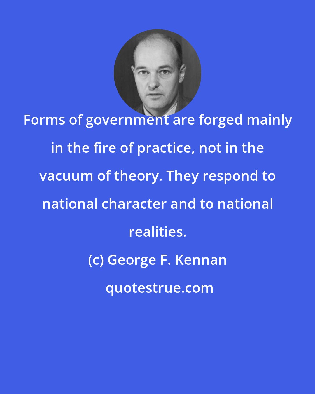 George F. Kennan: Forms of government are forged mainly in the fire of practice, not in the vacuum of theory. They respond to national character and to national realities.