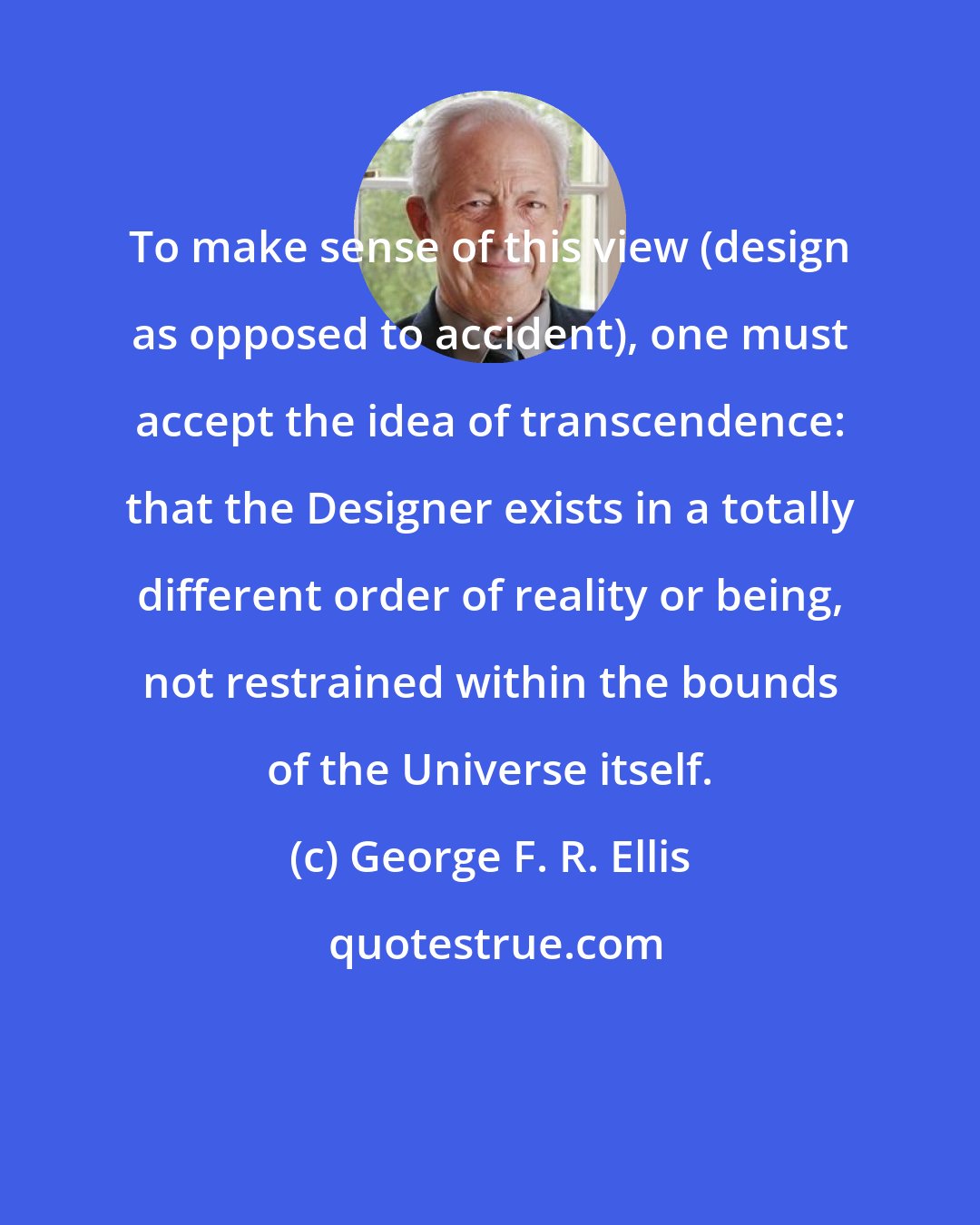 George F. R. Ellis: To make sense of this view (design as opposed to accident), one must accept the idea of transcendence: that the Designer exists in a totally different order of reality or being, not restrained within the bounds of the Universe itself.