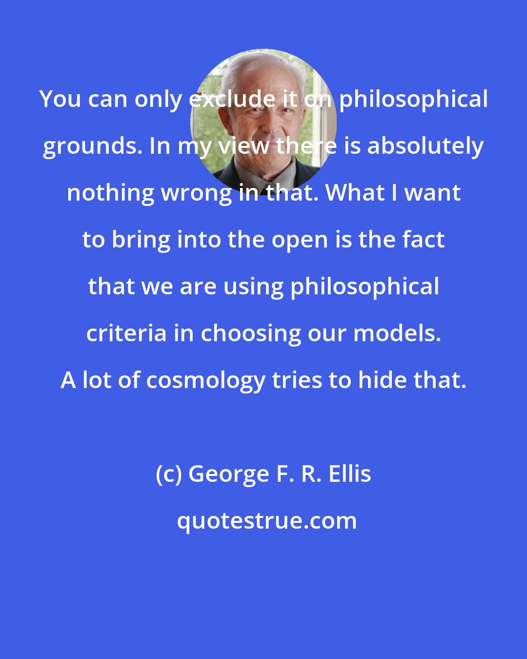 George F. R. Ellis: You can only exclude it on philosophical grounds. In my view there is absolutely nothing wrong in that. What I want to bring into the open is the fact that we are using philosophical criteria in choosing our models. A lot of cosmology tries to hide that.