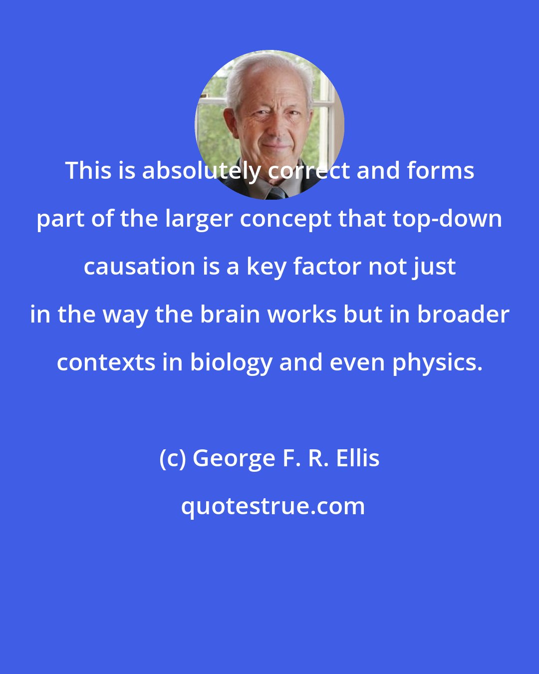 George F. R. Ellis: This is absolutely correct and forms part of the larger concept that top-down causation is a key factor not just in the way the brain works but in broader contexts in biology and even physics.