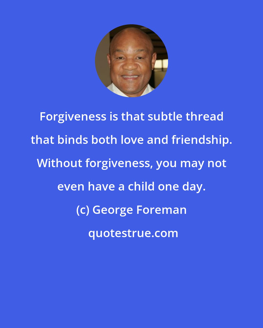 George Foreman: Forgiveness is that subtle thread that binds both love and friendship. Without forgiveness, you may not even have a child one day.