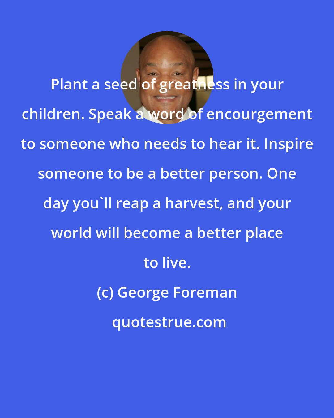 George Foreman: Plant a seed of greatness in your children. Speak a word of encourgement to someone who needs to hear it. Inspire someone to be a better person. One day you'll reap a harvest, and your world will become a better place to live.
