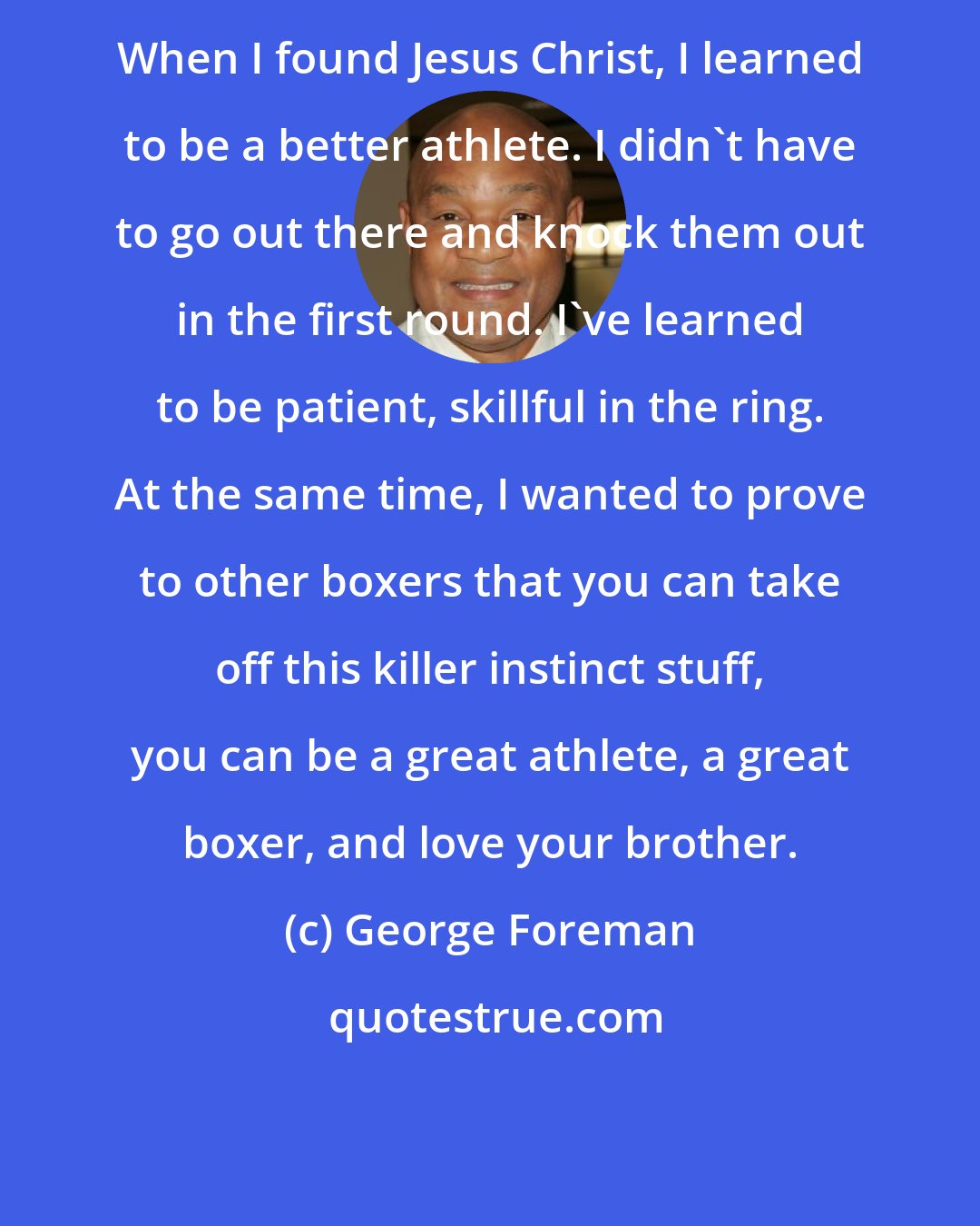 George Foreman: When I found Jesus Christ, I learned to be a better athlete. I didn't have to go out there and knock them out in the first round. I've learned to be patient, skillful in the ring. At the same time, I wanted to prove to other boxers that you can take off this killer instinct stuff, you can be a great athlete, a great boxer, and love your brother.