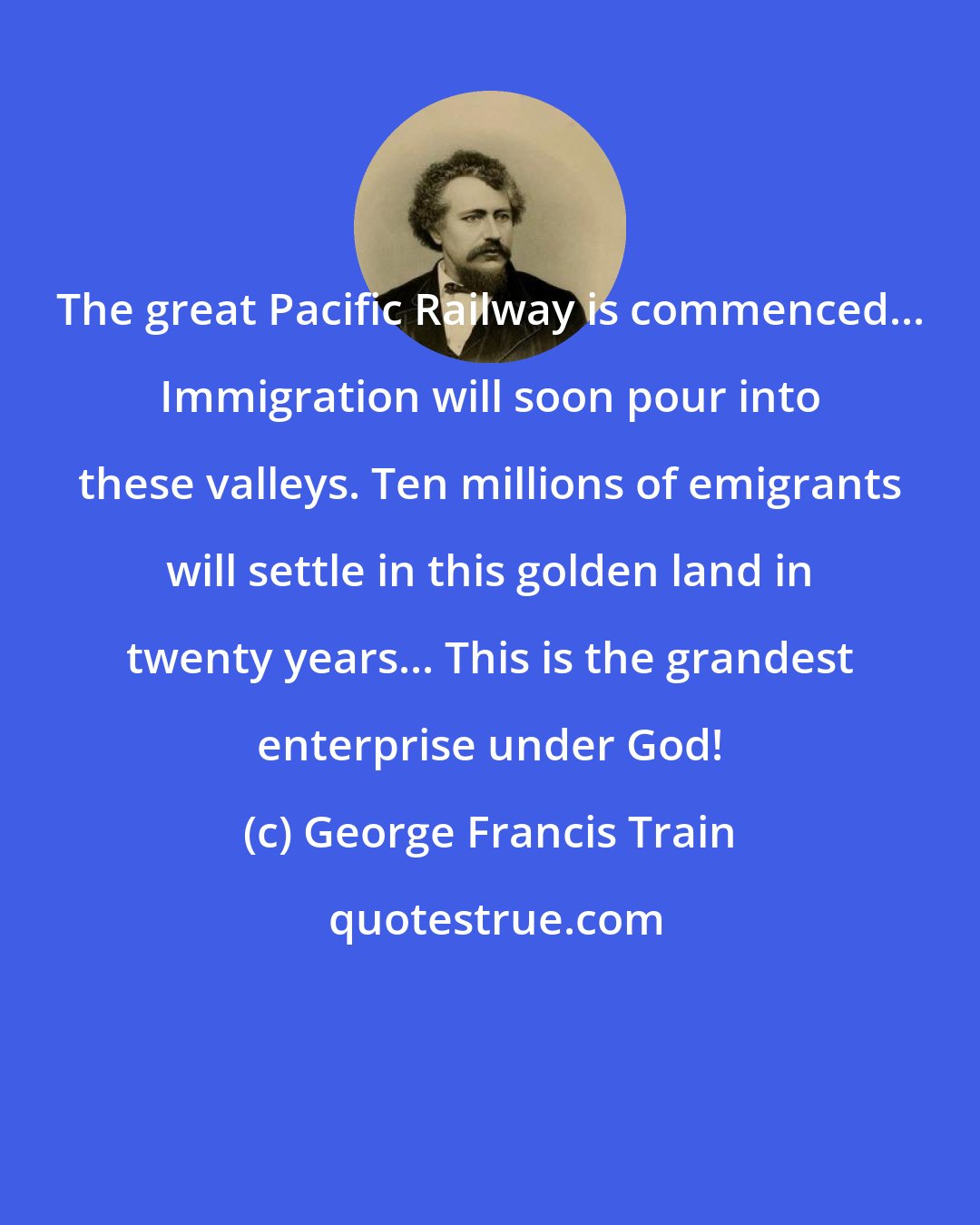 George Francis Train: The great Pacific Railway is commenced... Immigration will soon pour into these valleys. Ten millions of emigrants will settle in this golden land in twenty years... This is the grandest enterprise under God!