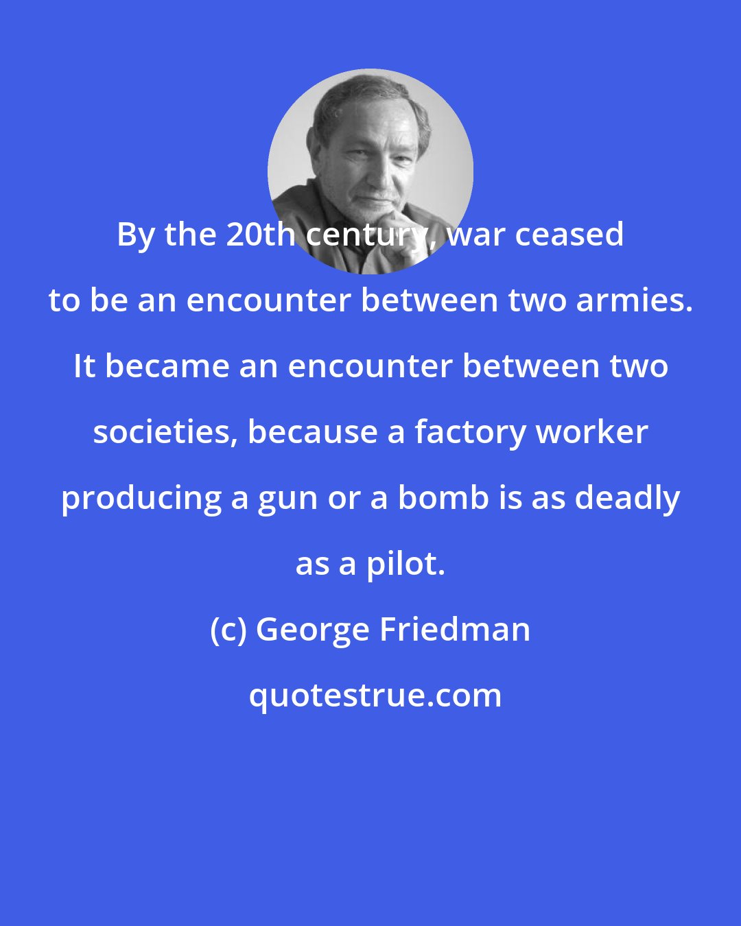 George Friedman: By the 20th century, war ceased to be an encounter between two armies. It became an encounter between two societies, because a factory worker producing a gun or a bomb is as deadly as a pilot.