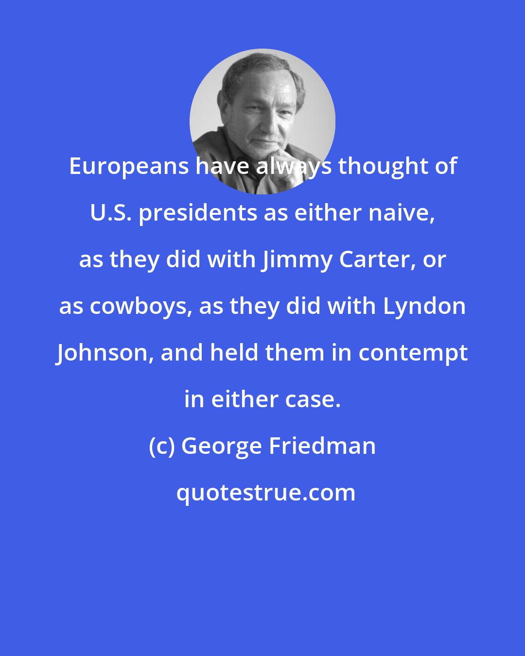 George Friedman: Europeans have always thought of U.S. presidents as either naive, as they did with Jimmy Carter, or as cowboys, as they did with Lyndon Johnson, and held them in contempt in either case.