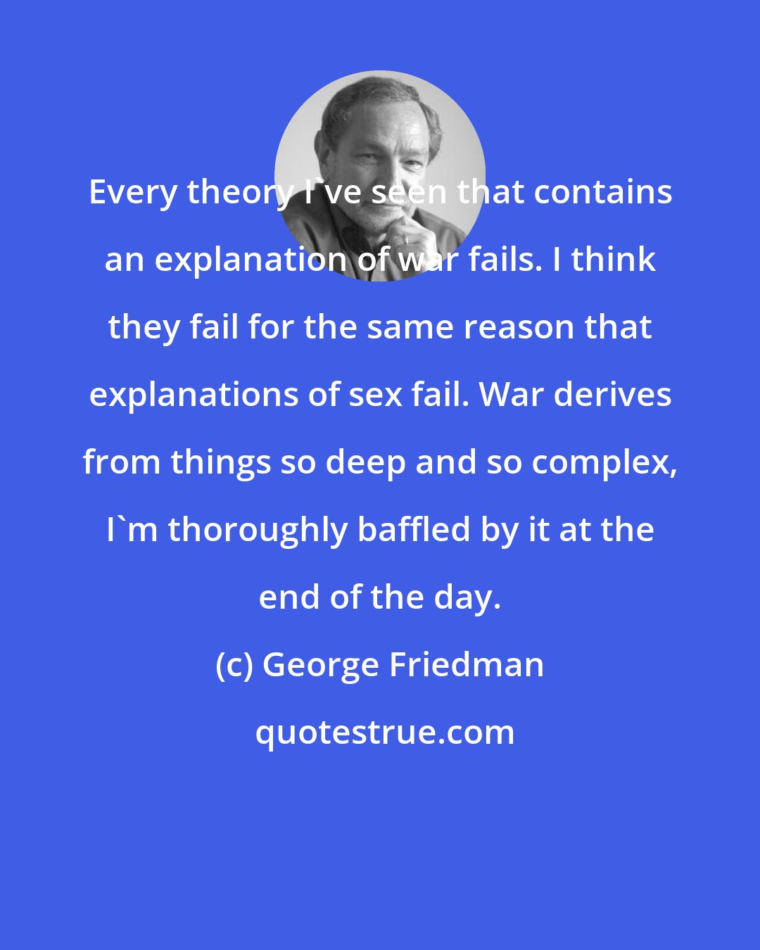 George Friedman: Every theory I've seen that contains an explanation of war fails. I think they fail for the same reason that explanations of sex fail. War derives from things so deep and so complex, I'm thoroughly baffled by it at the end of the day.