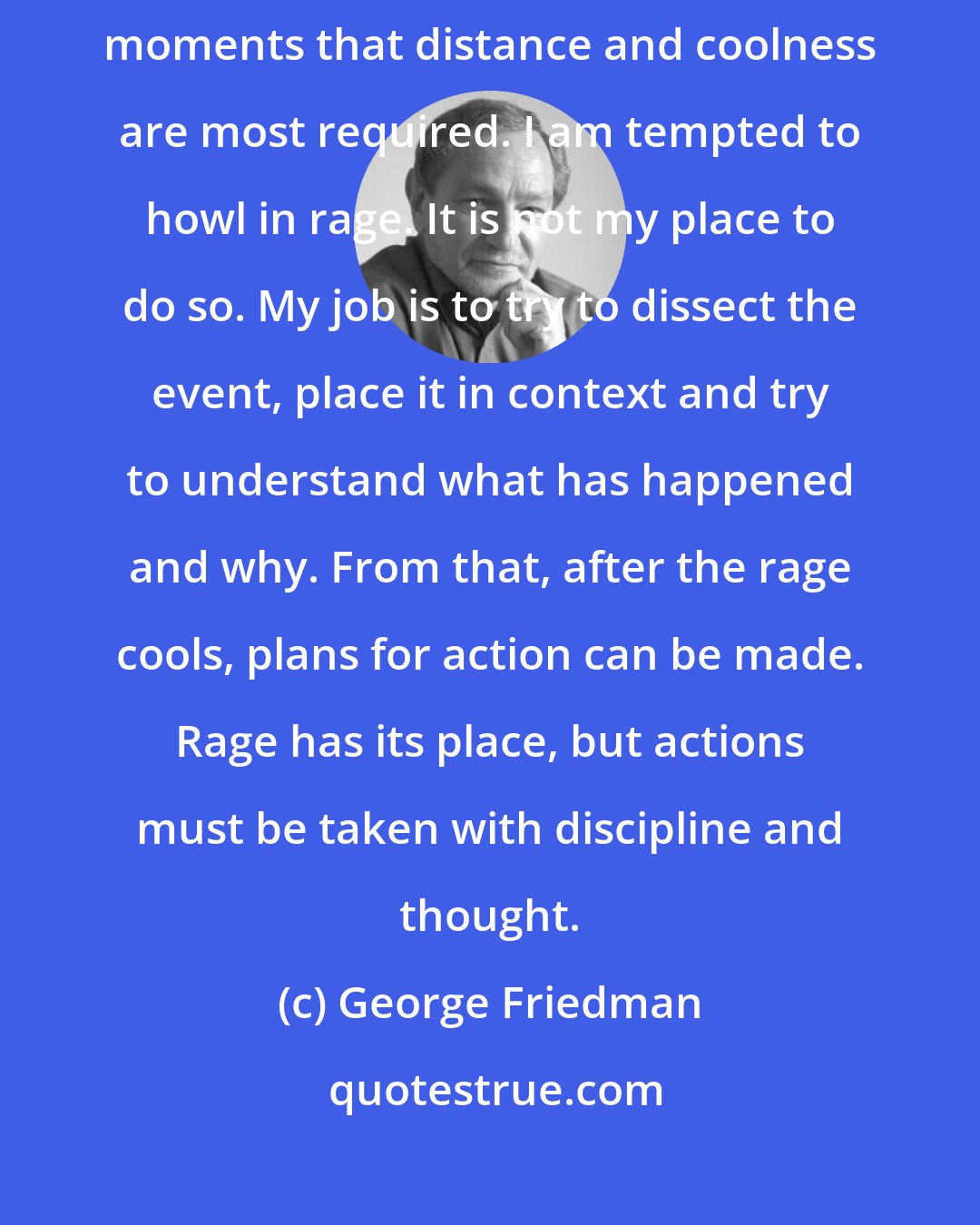 George Friedman: Galvanized people can do careless things. It is in the extreme and emotion-laden moments that distance and coolness are most required. I am tempted to howl in rage. It is not my place to do so. My job is to try to dissect the event, place it in context and try to understand what has happened and why. From that, after the rage cools, plans for action can be made. Rage has its place, but actions must be taken with discipline and thought.